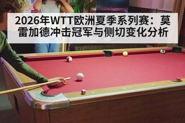 2026年WTT欧洲夏季系列赛：莫雷加德冲击冠军与侧切变化分析